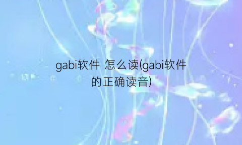 “gabi软件怎么读(gabi软件的正确读音)